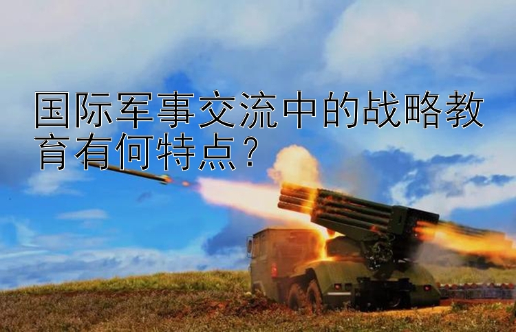 国际军事交流中的战略教育有何特点？