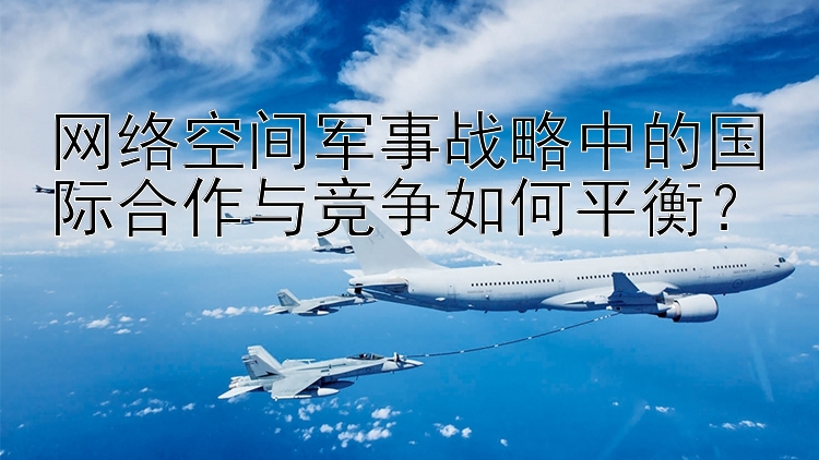 网络空间军事战略中的国际合作与竞争如何平衡？