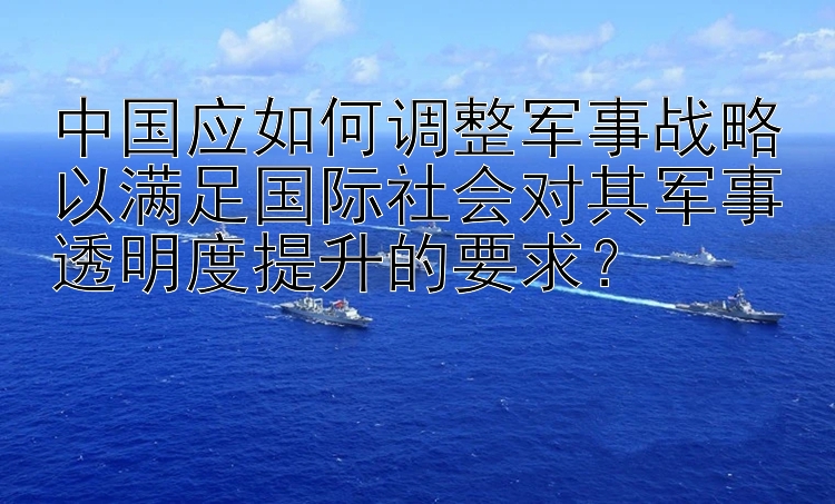 中国应如何调整军事战略以满足国际社会对其军事透明度提升的要求？