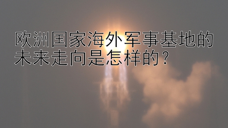 欧洲国家海外军事基地的未来走向是怎样的？