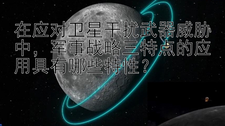 在应对卫星干扰武器威胁中，军事战略三特点的应用具有哪些特性？