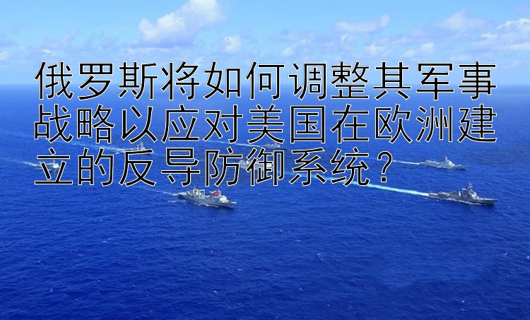 俄罗斯将如何调整其军事战略以应对美国在欧洲建立的反导防御系统？