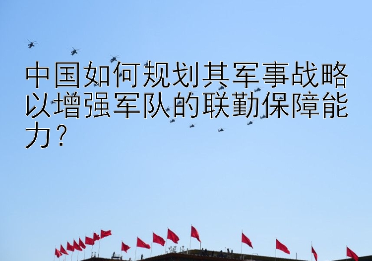 中国如何规划其军事战略以增强军队的联勤保障能力？