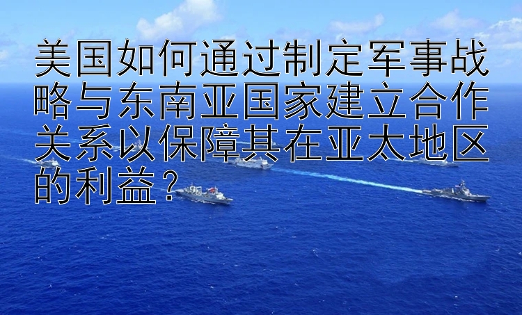 美国如何通过制定军事战略与东南亚国家建立合作关系以保障其在亚太地区的利益？