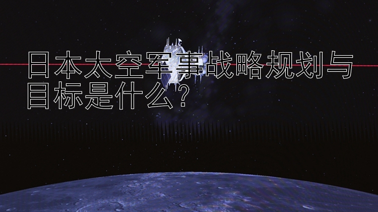 日本太空军事战略规划与目标是什么？