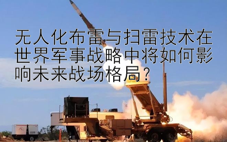 无人化布雷与扫雷技术在世界军事战略中将如何影响未来战场格局？