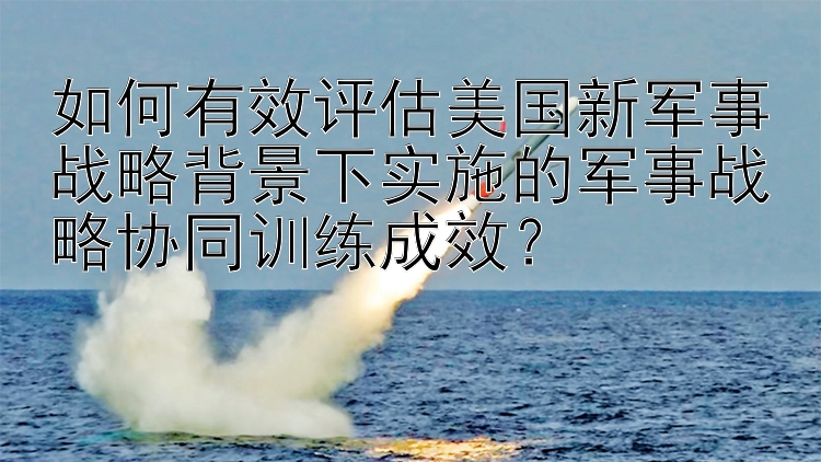 如何有效评估美国新军事战略背景下实施的军事战略协同训练成效？