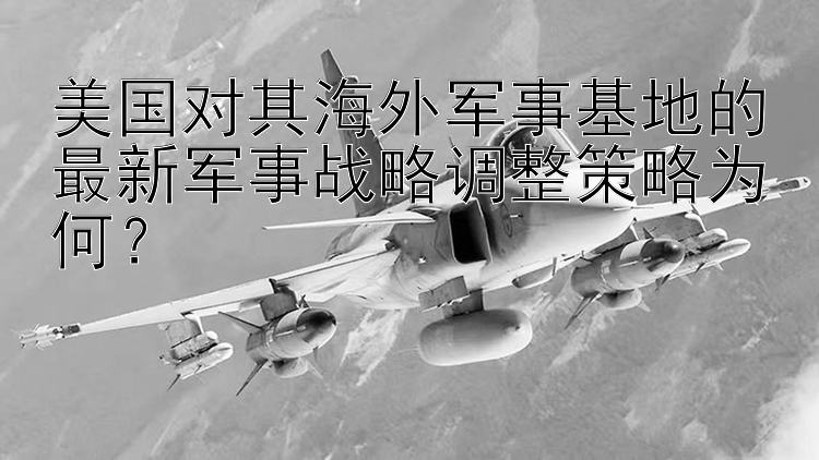 美国对其海外军事基地的最新军事战略调整策略为何？