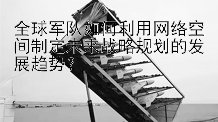 全球军队如何利用网络空间制定未来战略规划的发展趋势？