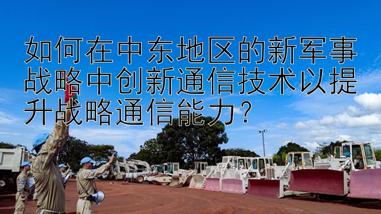 如何在中东地区的新军事战略中创新通信技术以提升战略通信能力？