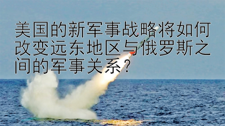 美国的新军事战略将如何改变远东地区与俄罗斯之间的军事关系？