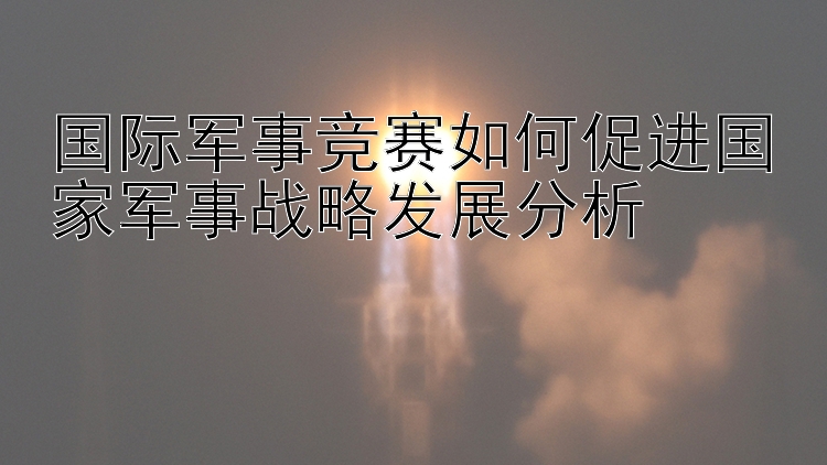 国际军事竞赛如何促进国家军事战略发展分析