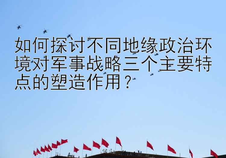 如何探讨不同地缘政治环境对军事战略三个主要特点的塑造作用？