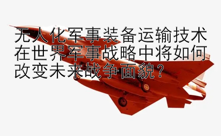 无人化军事装备运输技术在世界军事战略中将如何改变未来战争面貌？