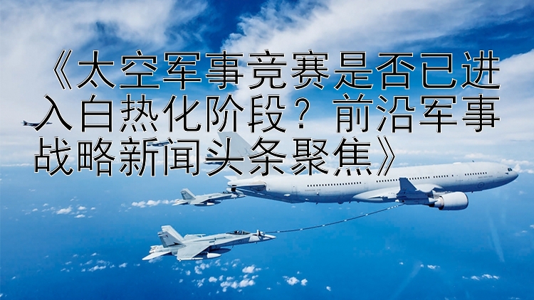 《太空军事竞赛是否已进入白热化阶段？前沿军事战略新闻头条聚焦》