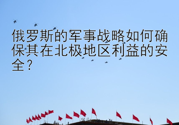 俄罗斯的军事战略如何确保其在北极地区利益的安全？