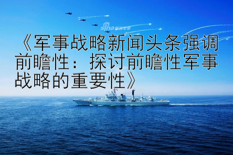 《军事战略新闻头条强调前瞻性：探讨前瞻性军事战略的重要性》