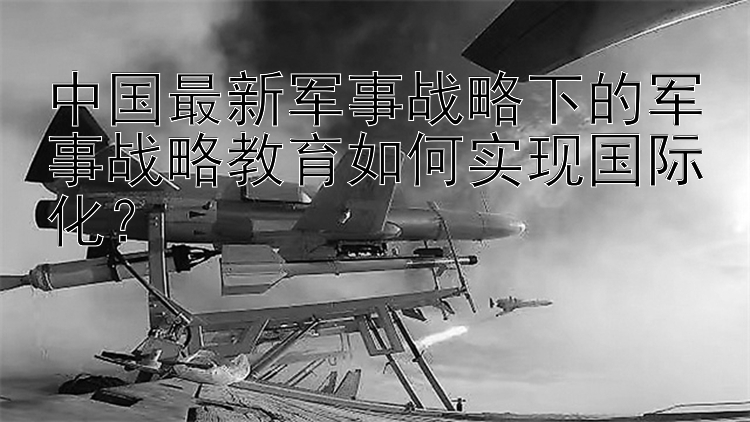 中国最新军事战略下的军事战略教育如何实现国际化？