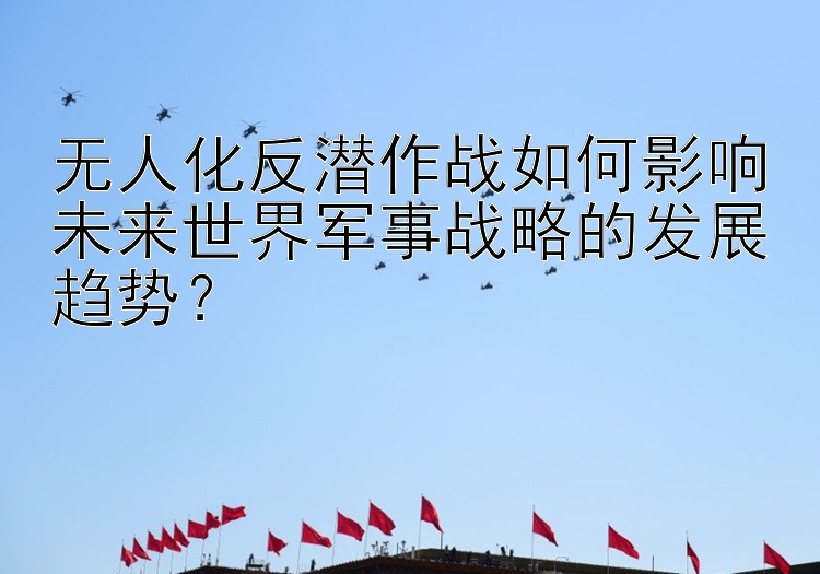 无人化反潜作战如何影响未来世界军事战略的发展趋势？