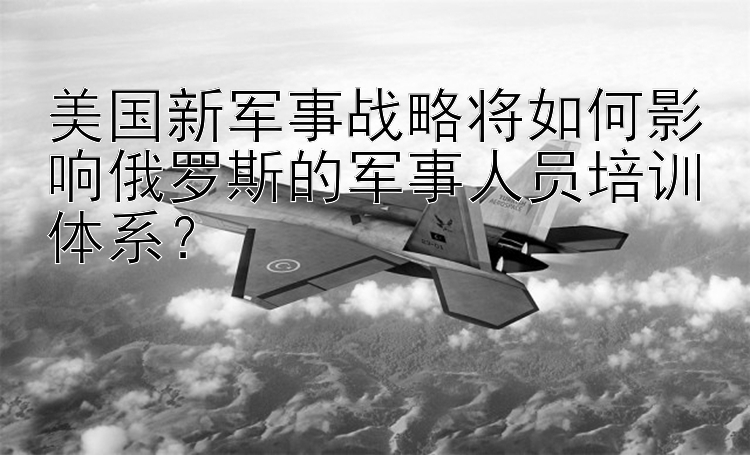 美国新军事战略将如何影响俄罗斯的军事人员培训体系？