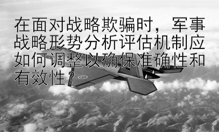 在面对战略欺骗时，军事战略形势分析评估机制应如何调整以确保准确性和有效性？