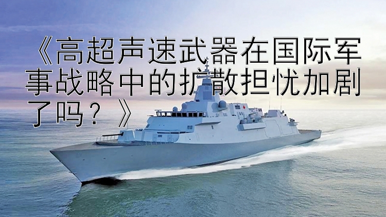 《高超声速武器在国际军事战略中的扩散担忧加剧了吗？》