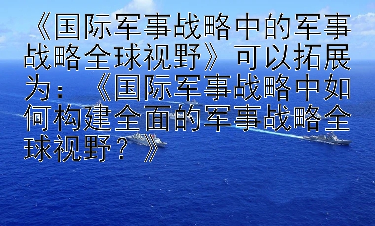 《国际军事战略中的军事战略全球视野》可以拓展为：《国际军事战略中如何构建全面的军事战略全球视野？》