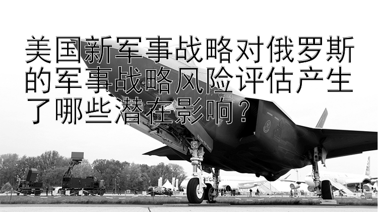 美国新军事战略对俄罗斯的军事战略风险评估产生了哪些潜在影响？