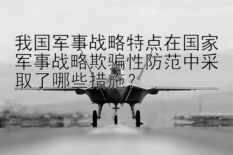 我国军事战略特点在国家军事战略欺骗性防范中采取了哪些措施？