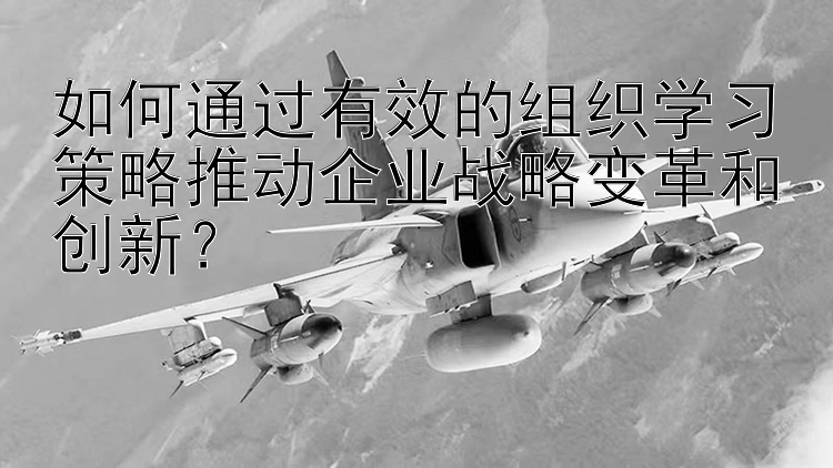 如何通过有效的组织学习策略推动企业战略变革和创新？