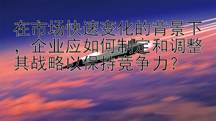 在市场快速变化的背景下，企业应如何制定和调整其战略以保持竞争力？