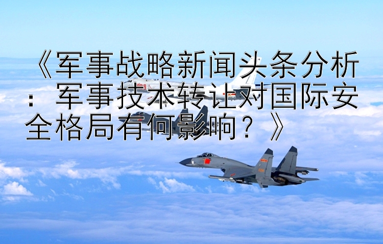 《军事战略新闻头条分析：军事技术转让对国际安全格局有何影响？》