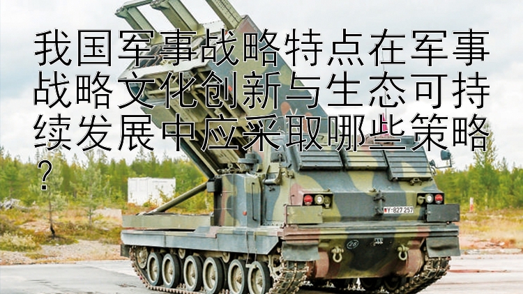 我国军事战略特点在军事战略文化创新与生态可持续发展中应采取哪些策略？