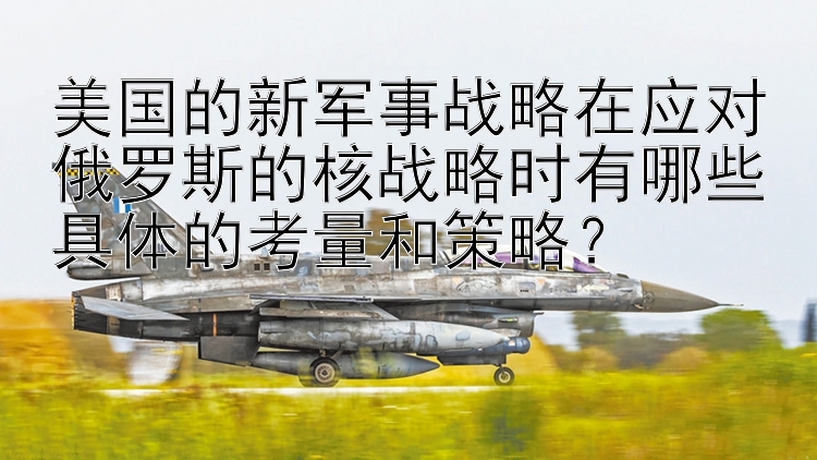 美国的新军事战略在应对俄罗斯的核战略时有哪些具体的考量和策略？