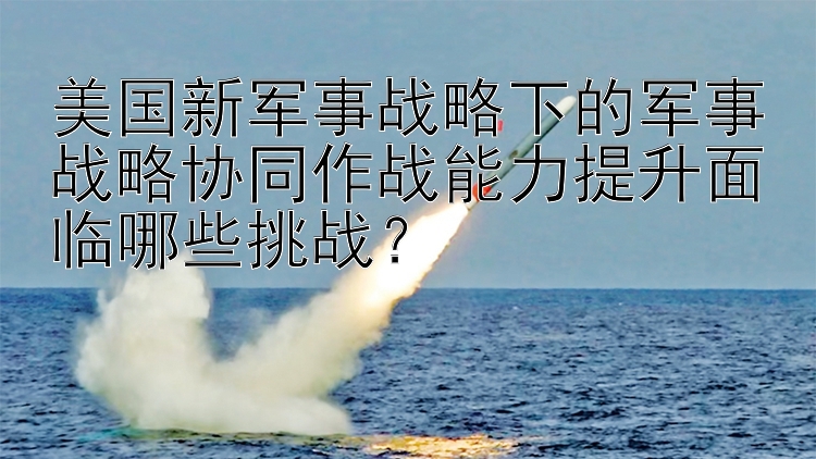 美国新军事战略下的军事战略协同作战能力提升面临哪些挑战？