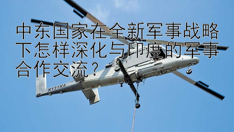 中东国家在全新军事战略下怎样深化与印度的军事合作交流？