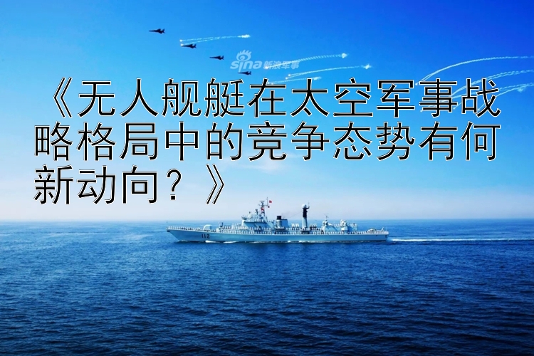 《无人舰艇在太空军事战略格局中的竞争态势有何新动向？》