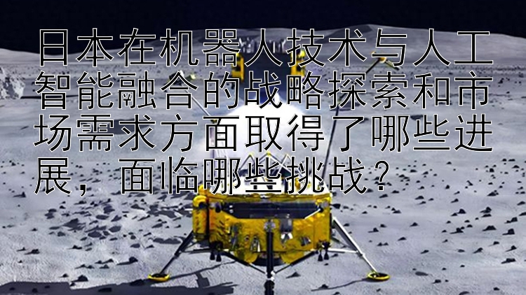 日本在机器人技术与人工智能融合的战略探索和市场需求方面取得了哪些进展，面临哪些挑战？