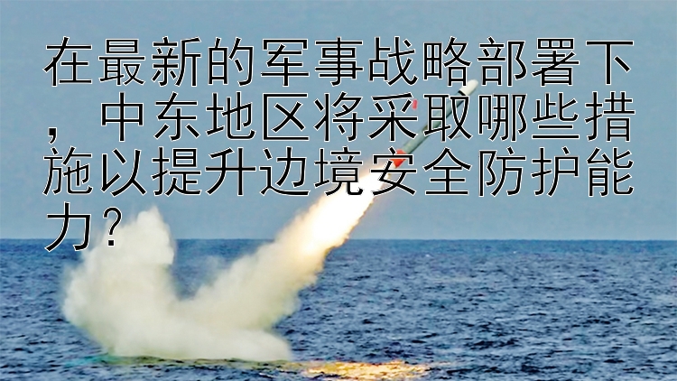 在最新的军事战略部署下，中东地区将采取哪些措施以提升边境安全防护能力？